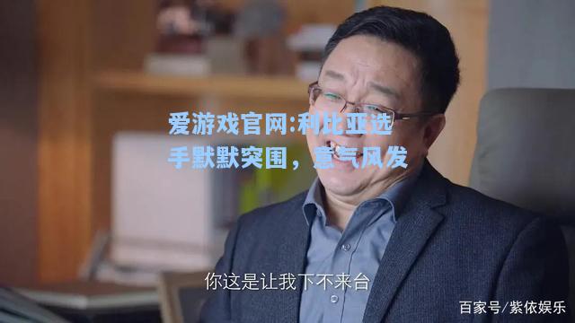 爱游戏官网:利比亚选手默默突围，意气风发