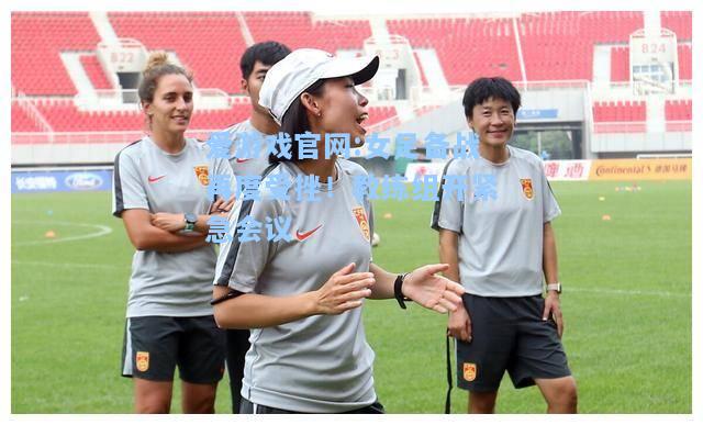 爱游戏官网:女足备战再度受挫！教练组开紧急会议